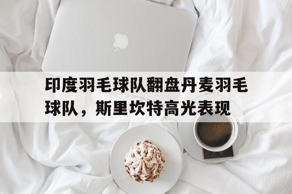 印度羽毛球队翻盘丹麦羽毛球队,斯里坎特高光表现的简单介绍 印度羽毛球队翻盘丹麦羽毛球队,斯里坎特高光表现的简单介绍